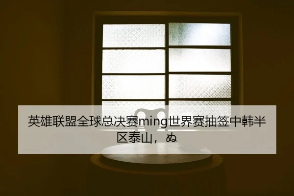 英雄联盟全球总决赛ming世界赛抽签中韩半区泰山，ぬ